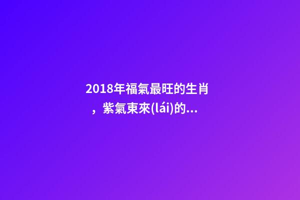 2018年福氣最旺的生肖，紫氣東來(lái)的好運(yùn)
